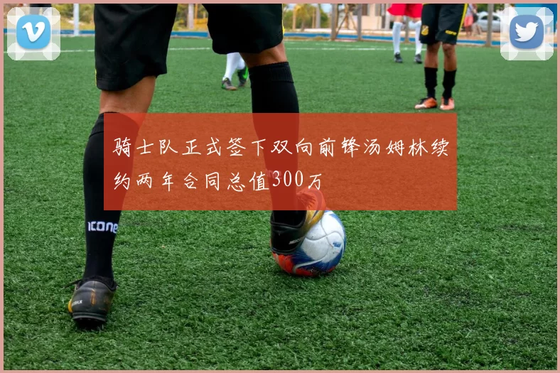 骑士队正式签下双向前锋汤姆林续约两年合同总值300万