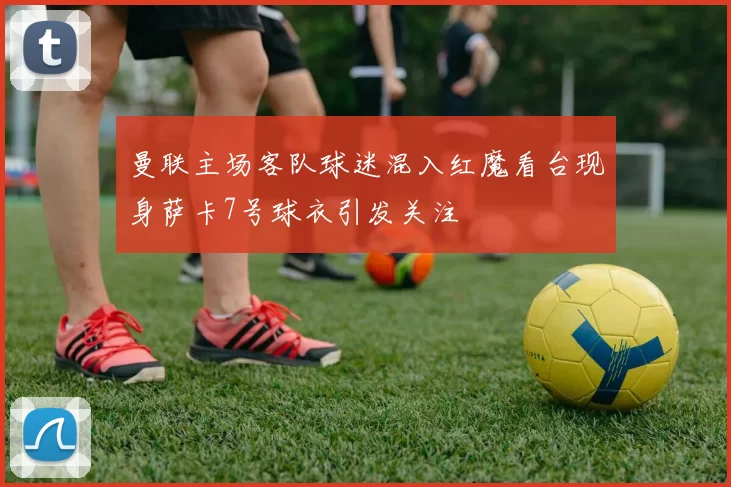 曼联主场客队球迷混入红魔看台现身萨卡7号球衣引发关注