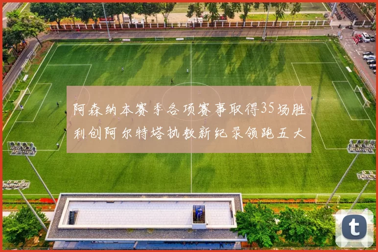 阿森纳本赛季各项赛事取得35场胜利创阿尔特塔执教新纪录领跑五大联赛