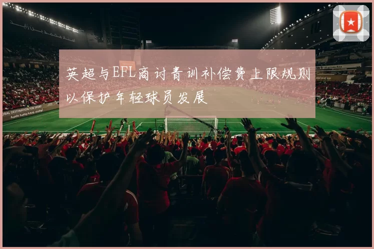 英超与EFL商讨青训补偿费上限规则以保护年轻球员发展