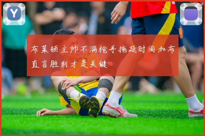 布莱顿主帅不满枪手拖延时间加布直言胜利才是关键