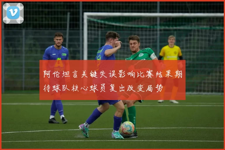 阿伦坦言关键失误影响比赛结果期待球队核心球员复出改变局势