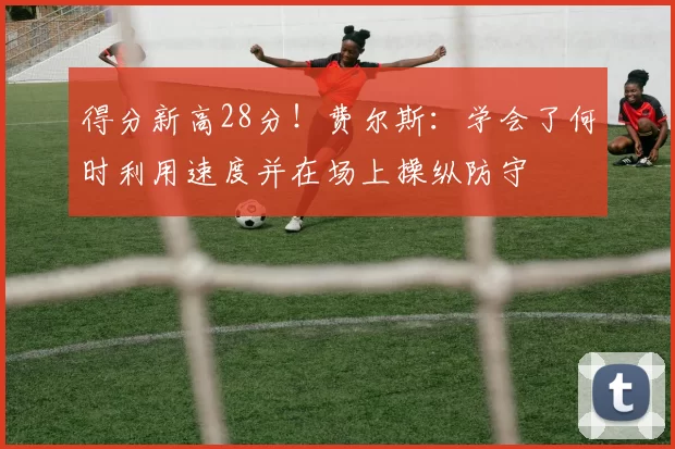 得分新高28分！费尔斯：学会了何时利用速度并在场上操纵防守