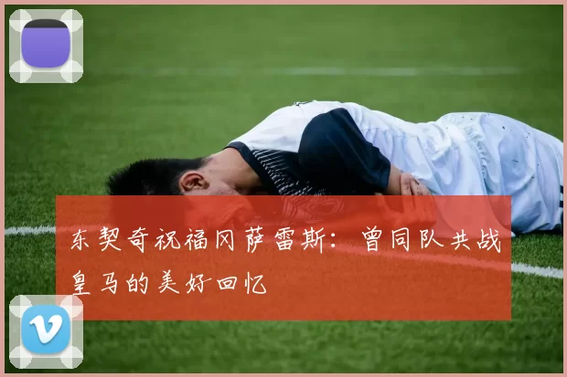 东契奇祝福冈萨雷斯：曾同队共战皇马的美好回忆