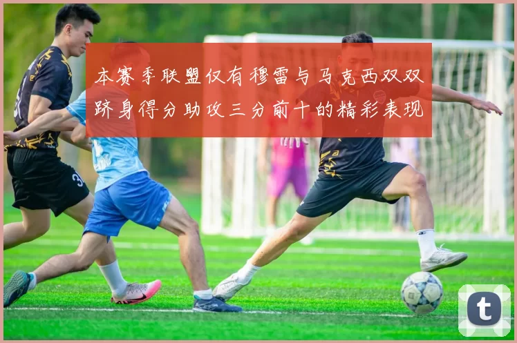 本赛季联盟仅有穆雷与马克西双双跻身得分助攻三分前十的精彩表现