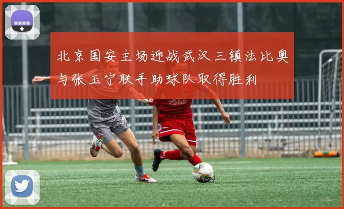 北京国安主场迎战武汉三镇法比奥与张玉宁联手助球队取得胜利