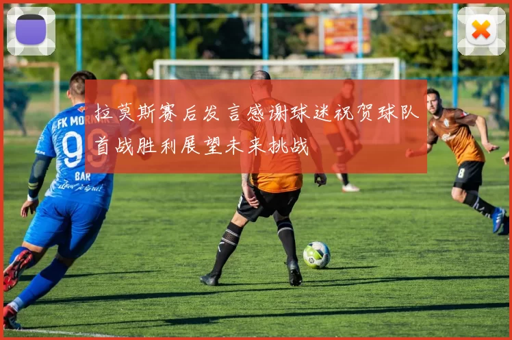 拉莫斯赛后发言感谢球迷祝贺球队首战胜利展望未来挑战