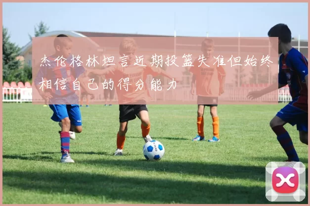 杰伦格林坦言近期投篮失准但始终相信自己的得分能力