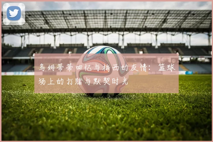 乌姆蒂蒂回忆与梅西的友情：篮球场上的打赌与默契时光