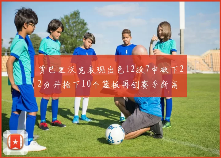 贾巴里沃克表现出色12投7中砍下22分并抢下10个篮板再创赛季新高