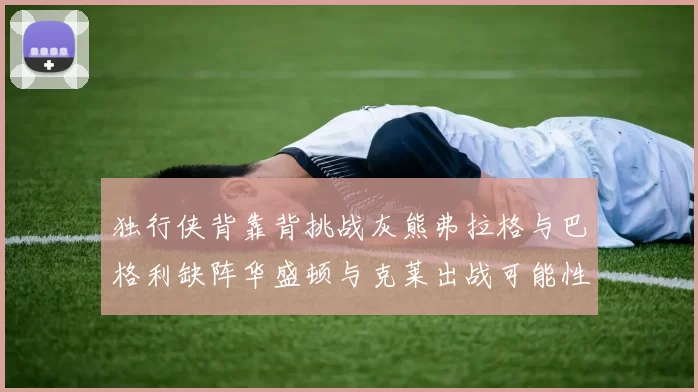 独行侠背靠背挑战灰熊弗拉格与巴格利缺阵华盛顿与克莱出战可能性微小