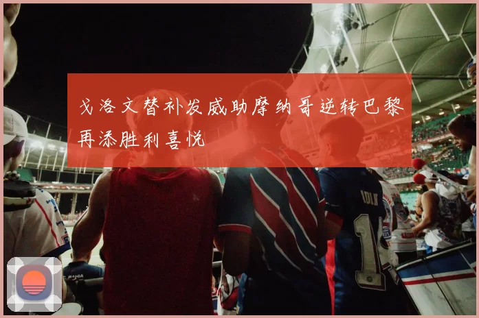 戈洛文替补发威助摩纳哥逆转巴黎再添胜利喜悦