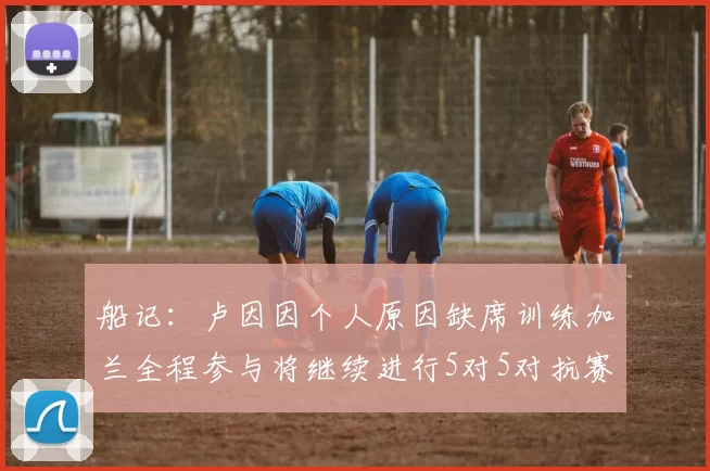 船记：卢因因个人原因缺席训练加兰全程参与将继续进行5对5对抗赛