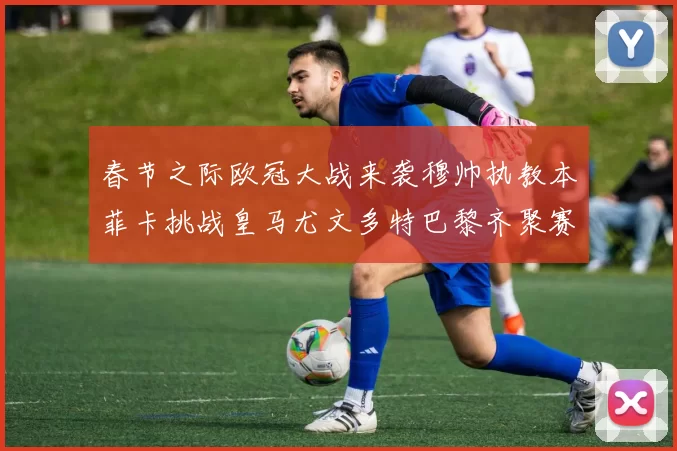 春节之际欧冠大战来袭穆帅执教本菲卡挑战皇马尤文多特巴黎齐聚赛场