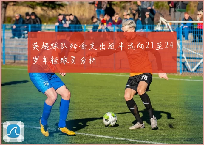 英超球队转会支出近半流向21至24岁年轻球员分析