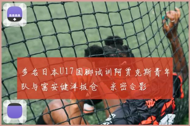 多名日本U17国脚试训阿贾克斯青年队与富安健洋板仓滉亲密合影