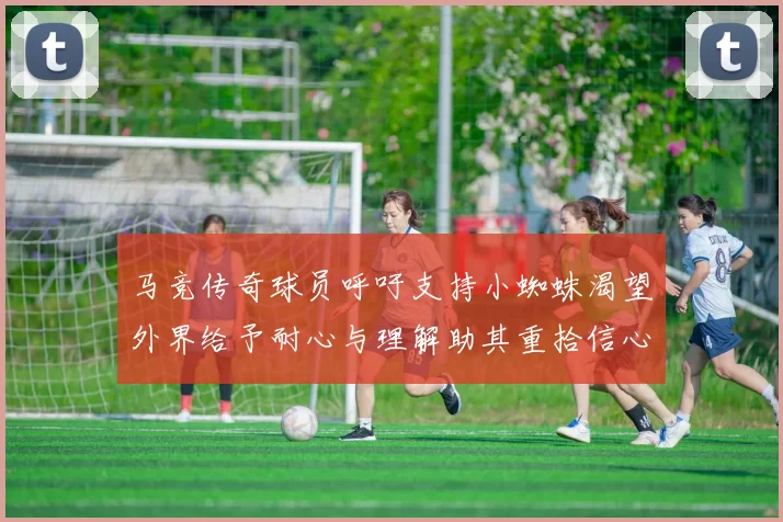 马竞传奇球员呼吁支持小蜘蛛渴望外界给予耐心与理解助其重拾信心