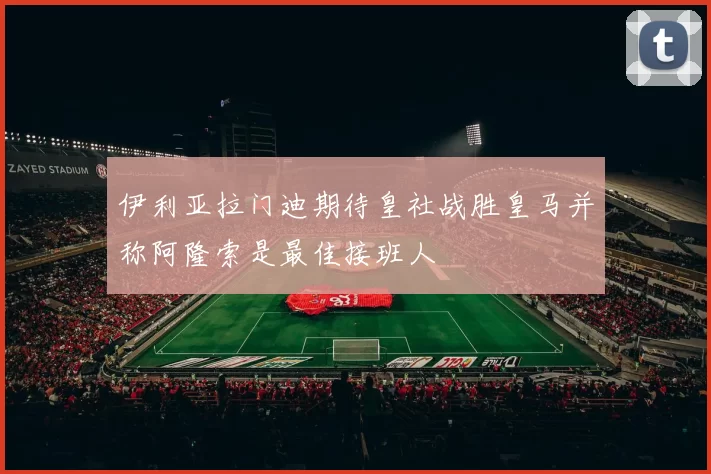 伊利亚拉门迪期待皇社战胜皇马并称阿隆索是最佳接班人