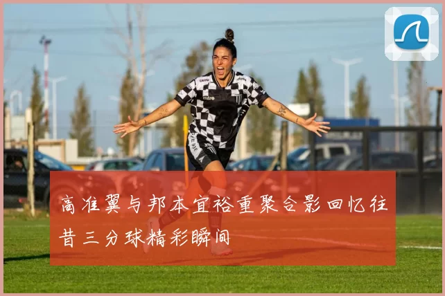 高准翼与邦本宜裕重聚合影回忆往昔三分球精彩瞬间