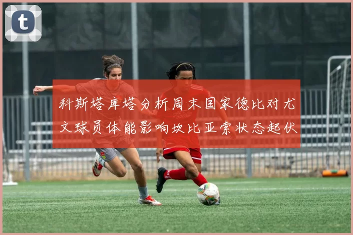 科斯塔库塔分析周末国家德比对尤文球员体能影响坎比亚索状态起伏不定