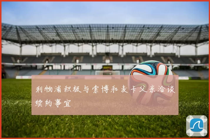 利物浦积极与索博和麦卡父亲洽谈续约事宜