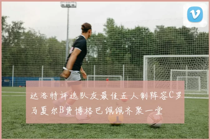 达洛特评选队友最佳五人制阵容C罗马夏尔B费博格巴佩佩齐聚一堂