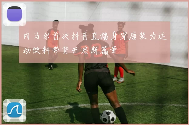 内马尔首次抖音直播身穿唐装为运动饮料带货开启新篇章